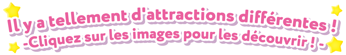 Il y a tellement d'attractions différentes ! - Cliquez sur les images pour les découvrir ! -
